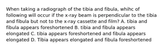 When taking a radiograph of the tibia and fibula, whihc of following will occur if the x-ray beam is perpendicular to the tibia and fibula but not to the x-ray cassette and film? A. tibia and fibula appears foreshortened B. tibia and fibula appears elongated C. tibia appears foreshortened and fibula appears elongated D. Tibia appears elongated and fibula foreshortened