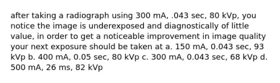 after taking a radiograph using 300 mA, .043 sec, 80 kVp, you notice the image is underexposed and diagnostically of little value, in order to get a noticeable improvement in image quality your next exposure should be taken at a. 150 mA, 0.043 sec, 93 kVp b. 400 mA, 0.05 sec, 80 kVp c. 300 mA, 0.043 sec, 68 kVp d. 500 mA, 26 ms, 82 kVp