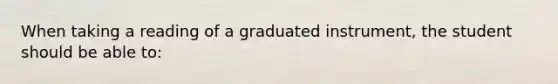 When taking a reading of a graduated instrument, the student should be able to: