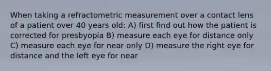 When taking a refractometric measurement over a contact lens of a patient over 40 years old: A) first find out how the patient is corrected for presbyopia B) measure each eye for distance only C) measure each eye for near only D) measure the right eye for distance and the left eye for near