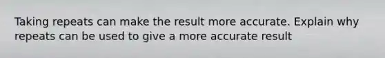 Taking repeats can make the result more accurate. Explain why repeats can be used to give a more accurate result