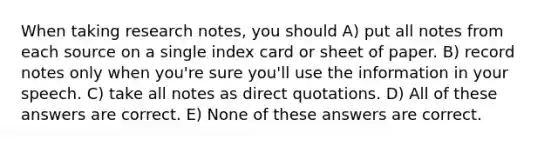 When taking research notes, you should A) put all notes from each source on a single index card or sheet of paper. B) record notes only when you're sure you'll use the information in your speech. C) take all notes as direct quotations. D) All of these answers are correct. E) None of these answers are correct.