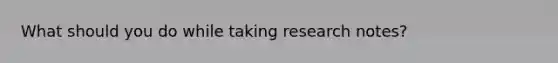 What should you do while taking research notes?