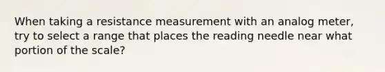 When taking a resistance measurement with an analog meter, try to select a range that places the reading needle near what portion of the scale?