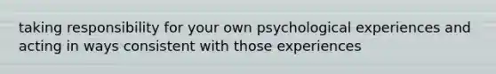 taking responsibility for your own psychological experiences and acting in ways consistent with those experiences