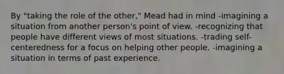 By "taking the role of the other," Mead had in mind -imagining a situation from another person's point of view. -recognizing that people have different views of most situations. -trading self-centeredness for a focus on helping other people. -imagining a situation in terms of past experience.