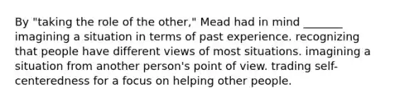 By "taking the role of the other," Mead had in mind _______ imagining a situation in terms of past experience. recognizing that people have different views of most situations. imagining a situation from another person's point of view. trading self-centeredness for a focus on helping other people.