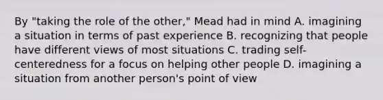 By "taking the role of the other," Mead had in mind A. imagining a situation in terms of past experience B. recognizing that people have different views of most situations C. trading self-centeredness for a focus on helping other people D. imagining a situation from another person's point of view