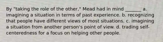 By "taking the role of the other," Mead had in mind _______ a. imagining a situation in terms of past experience. b. recognizing that people have different views of most situations. c. imagining a situation from another person's point of view. d. trading self-centeredness for a focus on helping other people.