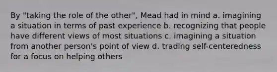 By "taking the role of the other", Mead had in mind a. imagining a situation in terms of past experience b. recognizing that people have different views of most situations c. imagining a situation from another person's point of view d. trading self-centeredness for a focus on helping others