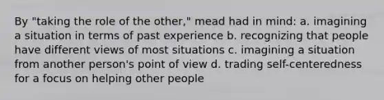 By "taking the role of the other," mead had in mind: a. imagining a situation in terms of past experience b. recognizing that people have different views of most situations c. imagining a situation from another person's point of view d. trading self-centeredness for a focus on helping other people