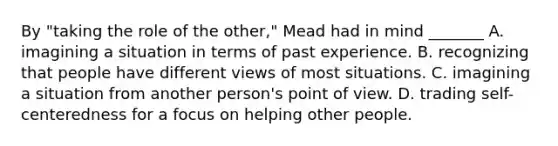 By "taking the role of the other," Mead had in mind _______ A. imagining a situation in terms of past experience. B. recognizing that people have different views of most situations. C. imagining a situation from another person's point of view. D. trading self-centeredness for a focus on helping other people.