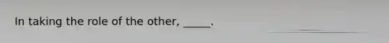 In taking the role of the other, _____.