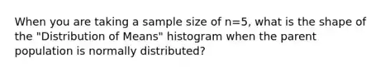 When you are taking a sample size of n=5, what is the shape of the "Distribution of Means" histogram when the parent population is normally distributed?