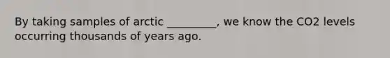 By taking samples of arctic _________, we know the CO2 levels occurring thousands of years ago.