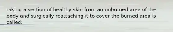 taking a section of healthy skin from an unburned area of the body and surgically reattaching it to cover the burned area is called: