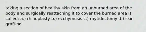 taking a section of healthy skin from an unburned area of the body and surgically reattaching it to cover the burned area is called: a.) rhinoplasty b.) ecchymosis c.) rhytidectomy d.) skin grafting