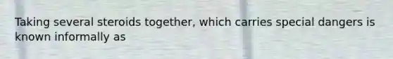 Taking several steroids together, which carries special dangers is known informally as