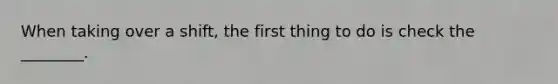 When taking over a shift, the first thing to do is check the ________.