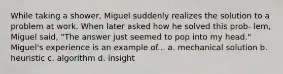 While taking a shower, Miguel suddenly realizes the solution to a problem at work. When later asked how he solved this prob- lem, Miguel said, "The answer just seemed to pop into my head." Miguel's experience is an example of... a. mechanical solution b. heuristic c. algorithm d. insight