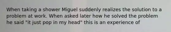 When taking a shower Miguel suddenly realizes the solution to a problem at work. When asked later how he solved the problem he said "it just pop in my head" this is an experience of