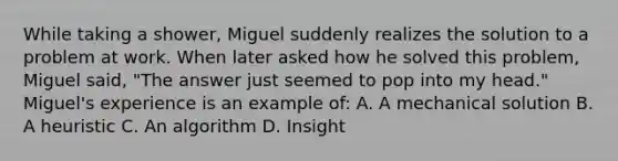 While taking a shower, Miguel suddenly realizes the solution to a problem at work. When later asked how he solved this problem, Miguel said, "The answer just seemed to pop into my head." Miguel's experience is an example of: A. A mechanical solution B. A heuristic C. An algorithm D. Insight