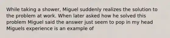 While taking a shower, Miguel suddenly realizes the solution to the problem at work. When later asked how he solved this problem Miguel said the answer just seem to pop in my head Miguels experience is an example of