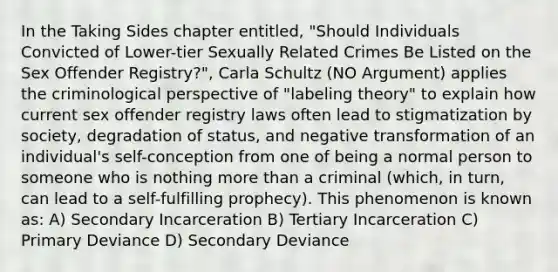 In the Taking Sides chapter entitled, "Should Individuals Convicted of Lower-tier Sexually Related Crimes Be Listed on the Sex Offender Registry?", Carla Schultz (NO Argument) applies the criminological perspective of "labeling theory" to explain how current sex offender registry laws often lead to stigmatization by society, degradation of status, and negative transformation of an individual's self-conception from one of being a normal person to someone who is nothing more than a criminal (which, in turn, can lead to a self-fulfilling prophecy). This phenomenon is known as: A) Secondary Incarceration B) Tertiary Incarceration C) Primary Deviance D) Secondary Deviance