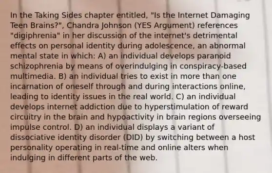 In the Taking Sides chapter entitled, "Is the Internet Damaging Teen Brains?", Chandra Johnson (YES Argument) references "digiphrenia" in her discussion of the internet's detrimental effects on personal identity during adolescence, an abnormal mental state in which: A) an individual develops paranoid schizophrenia by means of overindulging in conspiracy-based multimedia. B) an individual tries to exist in more than one incarnation of oneself through and during interactions online, leading to identity issues in the real world. C) an individual develops internet addiction due to hyperstimulation of reward circuitry in the brain and hypoactivity in brain regions overseeing impulse control. D) an individual displays a variant of dissociative identity disorder (DID) by switching between a host personality operating in real-time and online alters when indulging in different parts of the web.