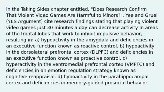 In the Taking Sides chapter entitled, "Does Research Confirm That Violent Video Games Are Harmful to Minors?", Yee and Gruel (YES Argument) cite research findings stating that playing violent video games just 30 minutes a day can decrease activity in areas of the frontal lobes that work to inhibit impulsive behavior, resulting in: a) hypoactivity in the amygdala and deficiencies in an executive function known as reactive control. b) hypoactivity in the dorsolateral prefrontal cortex (DLPFC) and deficiencies in an executive function known as proactive control. c) hyperactivity in the ventromedial prefrontal cortex (VMPFC) and deficiencies in an emotion regulation strategy known as cognitive reappraisal. d) hypoactivity in the parahippocampal cortex and deficiencies in memory-guided prosocial behavior.