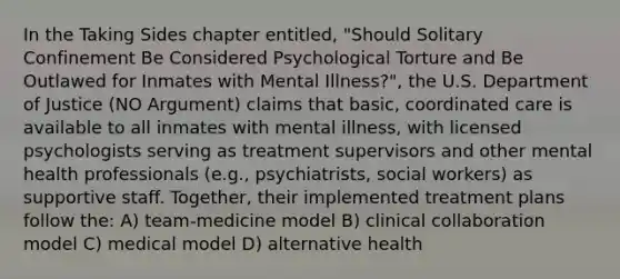 In the Taking Sides chapter entitled, "Should Solitary Confinement Be Considered Psychological Torture and Be Outlawed for Inmates with Mental Illness?", the U.S. Department of Justice (NO Argument) claims that basic, coordinated care is available to all inmates with mental illness, with licensed psychologists serving as treatment supervisors and other mental health professionals (e.g., psychiatrists, social workers) as supportive staff. Together, their implemented treatment plans follow the: A) team-medicine model B) clinical collaboration model C) medical model D) alternative health