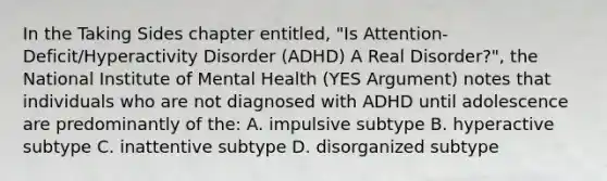 In the Taking Sides chapter entitled, "Is Attention-Deficit/Hyperactivity Disorder (ADHD) A Real Disorder?", the National Institute of Mental Health (YES Argument) notes that individuals who are not diagnosed with ADHD until adolescence are predominantly of the: A. impulsive subtype B. hyperactive subtype C. inattentive subtype D. disorganized subtype