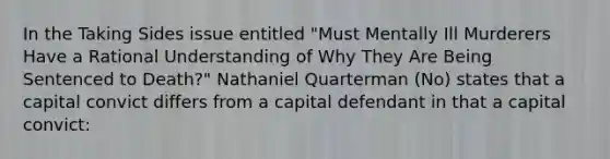 In the Taking Sides issue entitled "Must Mentally Ill Murderers Have a Rational Understanding of Why They Are Being Sentenced to Death?" Nathaniel Quarterman (No) states that a capital convict differs from a capital defendant in that a capital convict: