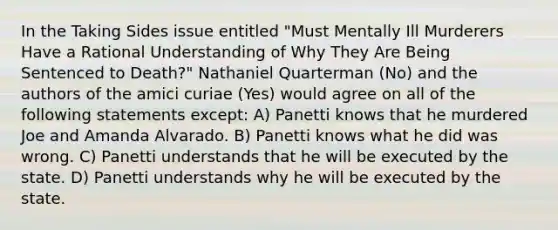 In the Taking Sides issue entitled "Must Mentally Ill Murderers Have a Rational Understanding of Why They Are Being Sentenced to Death?" Nathaniel Quarterman (No) and the authors of the amici curiae (Yes) would agree on all of the following statements except: A) Panetti knows that he murdered Joe and Amanda Alvarado. B) Panetti knows what he did was wrong. C) Panetti understands that he will be executed by the state. D) Panetti understands why he will be executed by the state.