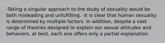 -Taking a singular approach to the study of sexuality would be both misleading and unfulfilling. -It is clear that human sexuality is determined by multiple factors. In addition, despite a vast range of theories designed to explain our sexual attitudes and behaviors, at best, each one offers only a partial explanation.