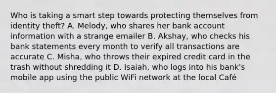 Who is taking a smart step towards protecting themselves from identity theft? A. Melody, who shares her bank account information with a strange emailer B. Akshay, who checks his bank statements every month to verify all transactions are accurate C. Misha, who throws their expired credit card in the trash without shredding it D. Isaiah, who logs into his bank's mobile app using the public WiFi network at the local Café