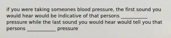 if you were taking someones <a href='https://www.questionai.com/knowledge/kD0HacyPBr-blood-pressure' class='anchor-knowledge'>blood pressure</a>, the first sound you would hear would be indicative of that persons ___________ pressure while the last sound you would hear would tell you that persons ____________ pressure