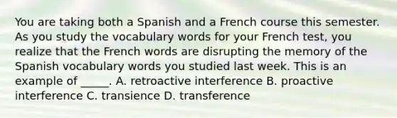 You are taking both a Spanish and a French course this semester. As you study the vocabulary words for your French test, you realize that the French words are disrupting the memory of the Spanish vocabulary words you studied last week. This is an example of _____. A. retroactive interference B. proactive interference C. transience D. transference