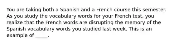 You are taking both a Spanish and a French course this semester. As you study the vocabulary words for your French test, you realize that the French words are disrupting the memory of the Spanish vocabulary words you studied last week. This is an example of _____.