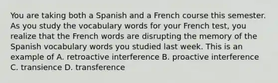 You are taking both a Spanish and a French course this semester. As you study the vocabulary words for your French test, you realize that the French words are disrupting the memory of the Spanish vocabulary words you studied last week. This is an example of A. retroactive interference B. proactive interference C. transience D. transference