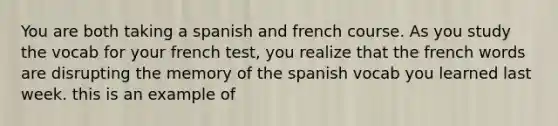 You are both taking a spanish and french course. As you study the vocab for your french test, you realize that the french words are disrupting the memory of the spanish vocab you learned last week. this is an example of