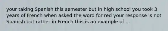 your taking Spanish this semester but in high school you took 3 years of French when asked the word for red your response is not Spanish but rather in French this is an example of ...