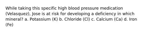 While taking this specific high blood pressure medication (Velasquez), Jose is at risk for developing a deficiency in which mineral? a. Potassium (K) b. Chloride (Cl) c. Calcium (Ca) d. Iron (Fe)