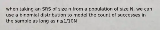 when taking an SRS of size n from a population of size N, we can use a binomial distribution to model the count of successes in the sample as long as n≤1/10N