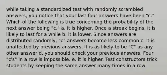 while taking a standardized test with randomly scrambled answers, you notice that your last four answers have been "c." Which of the following is true concerning the probability of the next answer being "c." a. it is higher. Once a streak begins, it is likely to last for a while b. it is lower. Since answers are distributed randomly, "c" answers become less common c. it is unaffected by previous answers. It is as likely to be "C" as any other answer d. you should check your previous answers. Four "c's" in a row is impossible. e. it is higher. Test constructors trick students by keeping the same answer many times in a row