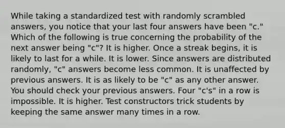 While taking a standardized test with randomly scrambled answers, you notice that your last four answers have been "c." Which of the following is true concerning the probability of the next answer being "c"? It is higher. Once a streak begins, it is likely to last for a while. It is lower. Since answers are distributed randomly, "c" answers become less common. It is unaffected by previous answers. It is as likely to be "c" as any other answer. You should check your previous answers. Four "c's" in a row is impossible. It is higher. Test constructors trick students by keeping the same answer many times in a row.