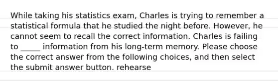 While taking his statistics exam, Charles is trying to remember a statistical formula that he studied the night before. However, he cannot seem to recall the correct information. Charles is failing to _____ information from his long-term memory. Please choose the correct answer from the following choices, and then select the submit answer button. rehearse