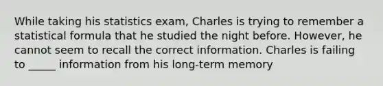 While taking his statistics exam, Charles is trying to remember a statistical formula that he studied the night before. However, he cannot seem to recall the correct information. Charles is failing to _____ information from his long-term memory