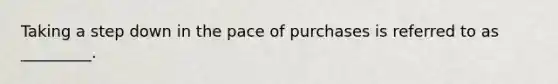 Taking a step down in the pace of purchases is referred to as _________.