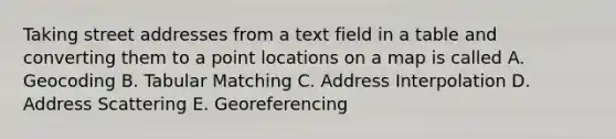 Taking street addresses from a text field in a table and converting them to a point locations on a map is called A. Geocoding B. Tabular Matching C. Address Interpolation D. Address Scattering E. Georeferencing